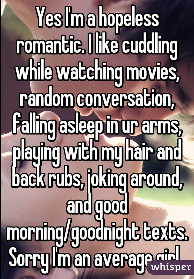 Yes I'm a hopeless romantic. I like cuddling while watching movies, random conversation, falling asleep in ur arms, playing with my hair and back rubs, joking around, and good morning/goodnight texts. Sorry I'm an average girl. 