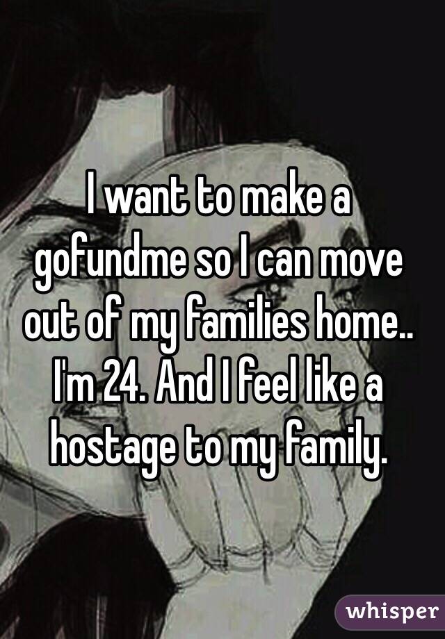 I want to make a gofundme so I can move out of my families home.. I'm 24. And I feel like a hostage to my family. 