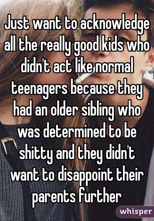 Just want to acknowledge all the really good kids who didn't act like normal teenagers because they had an older sibling who was determined to be shitty and they didn't want to disappoint their parents further 