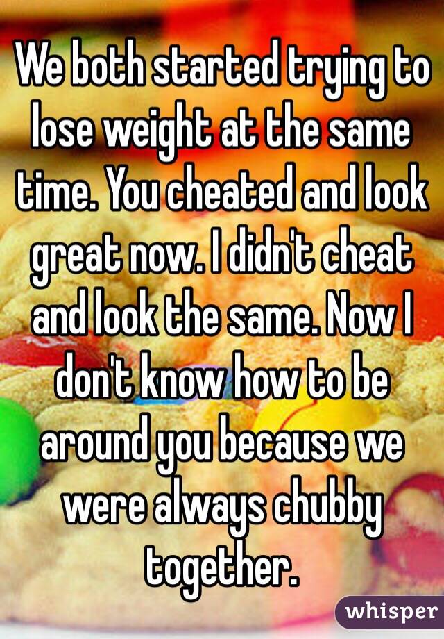 We both started trying to lose weight at the same time. You cheated and look great now. I didn't cheat and look the same. Now I don't know how to be around you because we were always chubby together. 