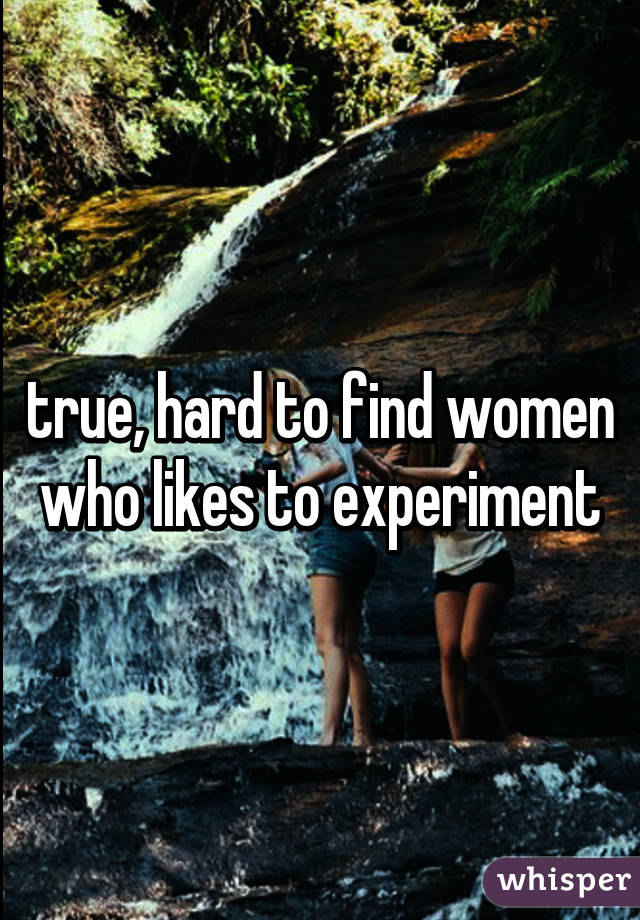 true, hard to find women who likes to experiment