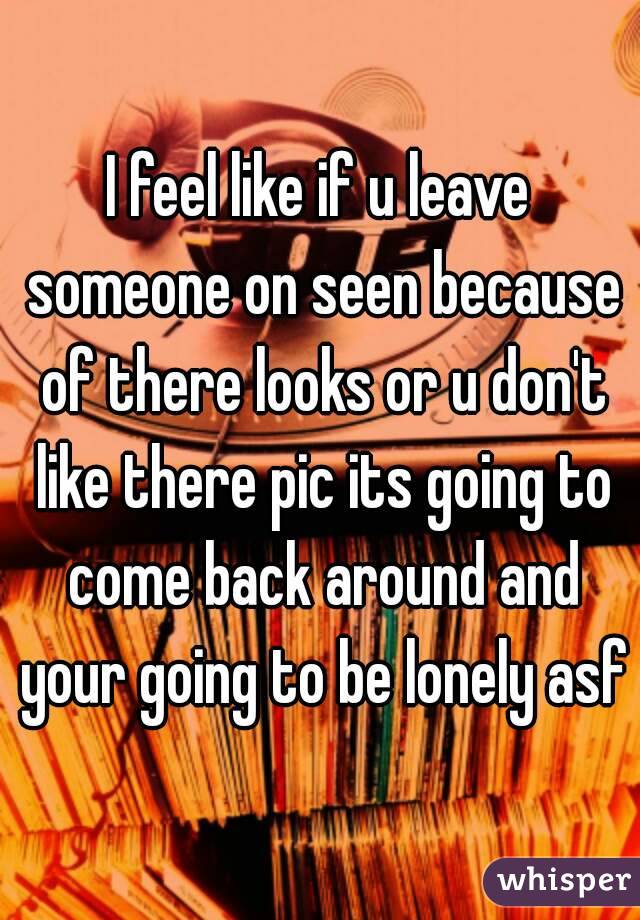 I feel like if u leave someone on seen because of there looks or u don't like there pic its going to come back around and your going to be lonely asf