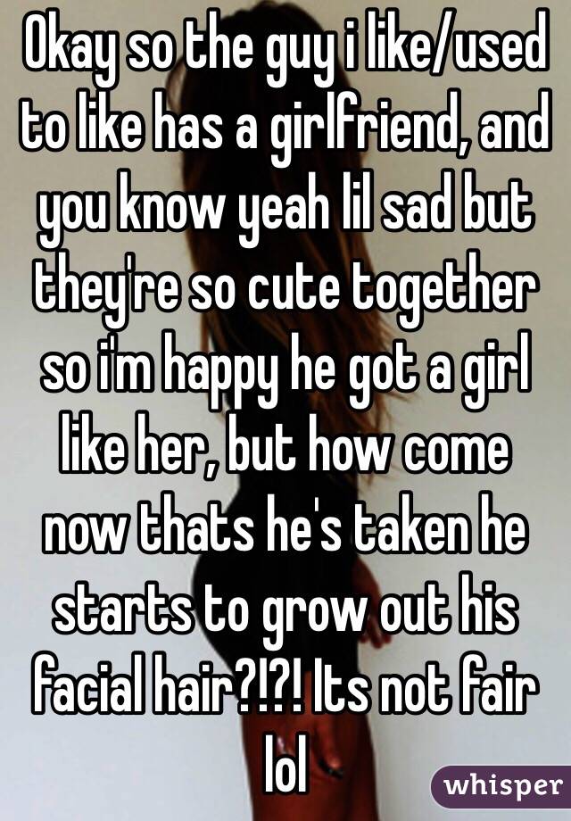 Okay so the guy i like/used to like has a girlfriend, and you know yeah lil sad but they're so cute together so i'm happy he got a girl like her, but how come now thats he's taken he starts to grow out his facial hair?!?! Its not fair lol