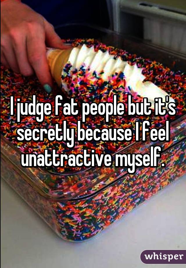 I judge fat people but it's secretly because I feel unattractive myself.