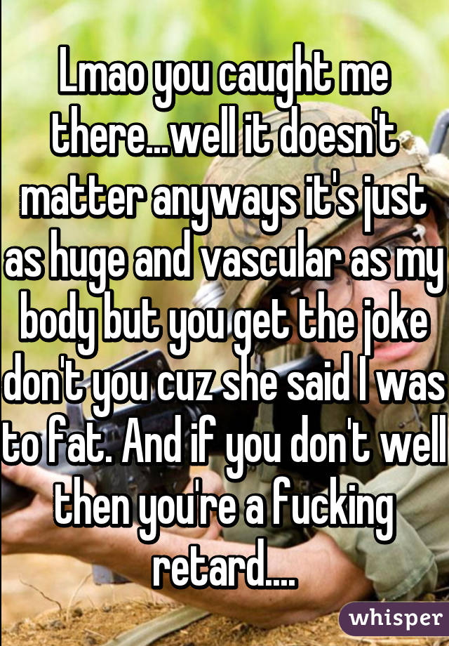 Lmao you caught me there...well it doesn't matter anyways it's just as huge and vascular as my body but you get the joke don't you cuz she said I was to fat. And if you don't well then you're a fucking retard....