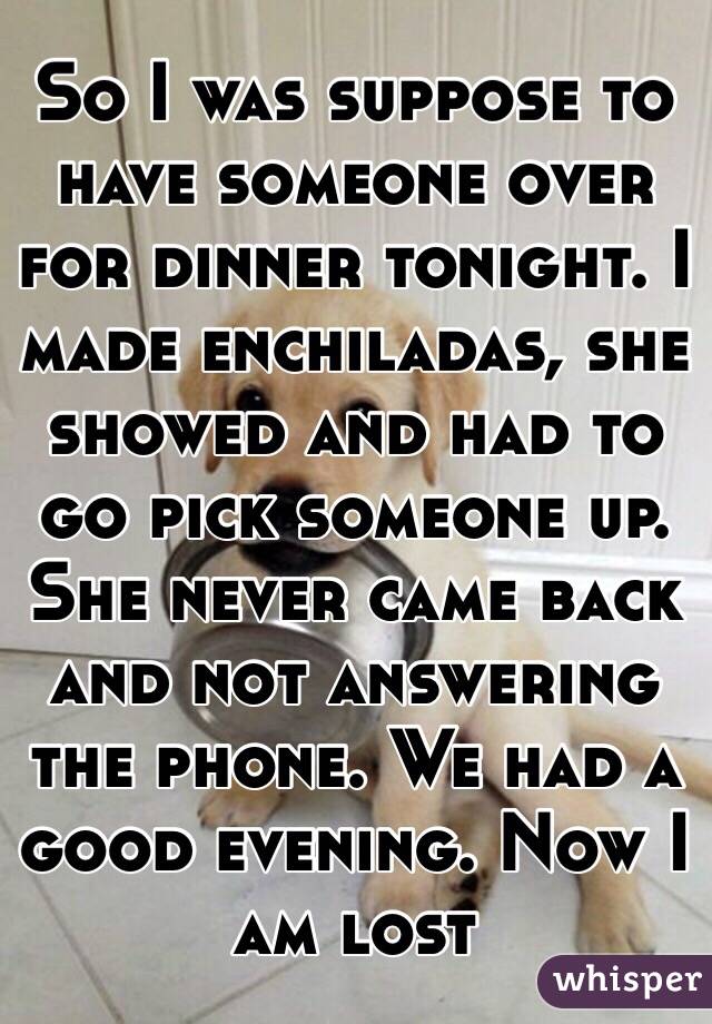 So I was suppose to have someone over for dinner tonight. I made enchiladas, she showed and had to go pick someone up. She never came back and not answering the phone. We had a good evening. Now I am lost