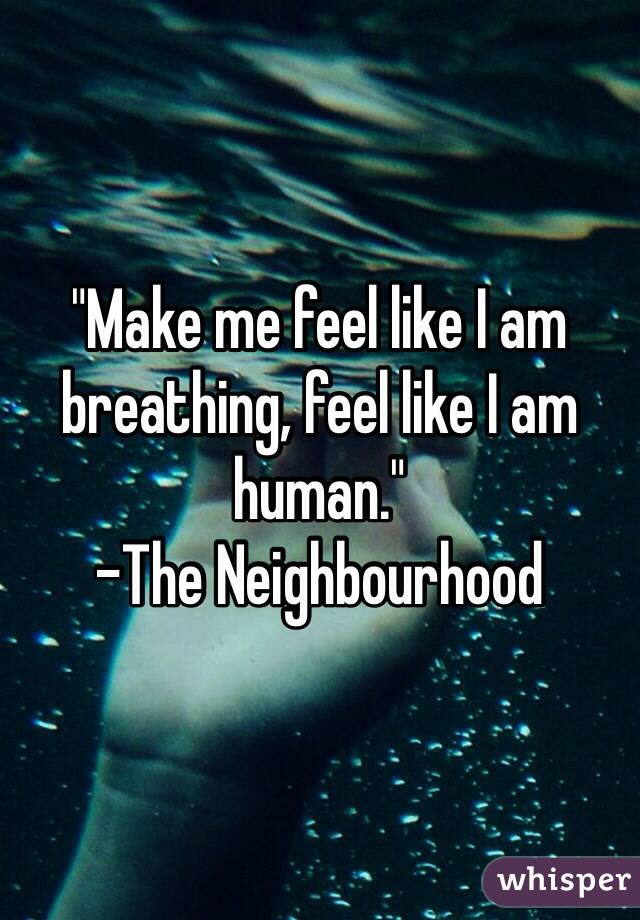 "Make me feel like I am breathing, feel like I am human."
-The Neighbourhood