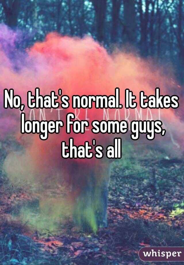 No, that's normal. It takes longer for some guys, that's all 