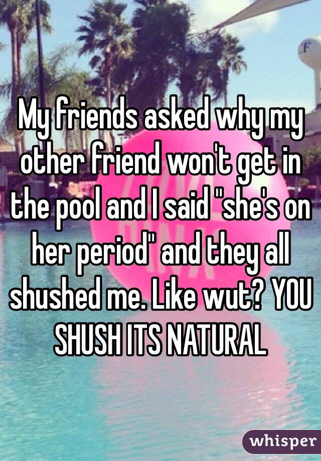 My friends asked why my other friend won't get in the pool and I said "she's on her period" and they all shushed me. Like wut? YOU SHUSH ITS NATURAL 