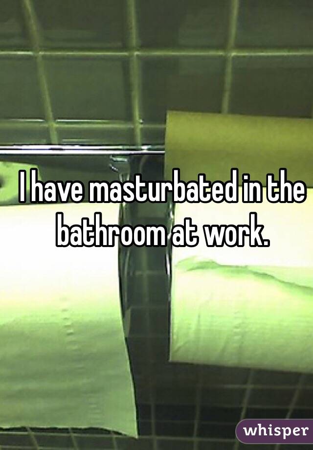 I have masturbated in the bathroom at work. 