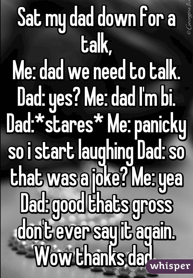 Sat my dad down for a talk,
Me: dad we need to talk. Dad: yes? Me: dad I'm bi. Dad:*stares* Me: panicky so i start laughing Dad: so that was a joke? Me: yea
Dad: good thats gross don't ever say it again. Wow thanks dad..