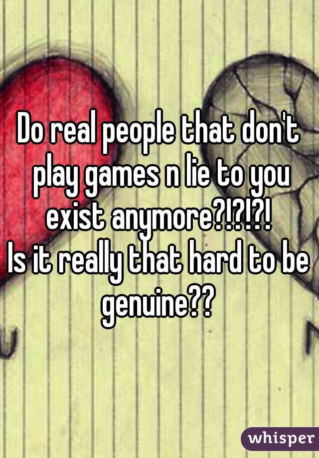 Do real people that don't play games n lie to you exist anymore?!?!?! 
Is it really that hard to be genuine?? 