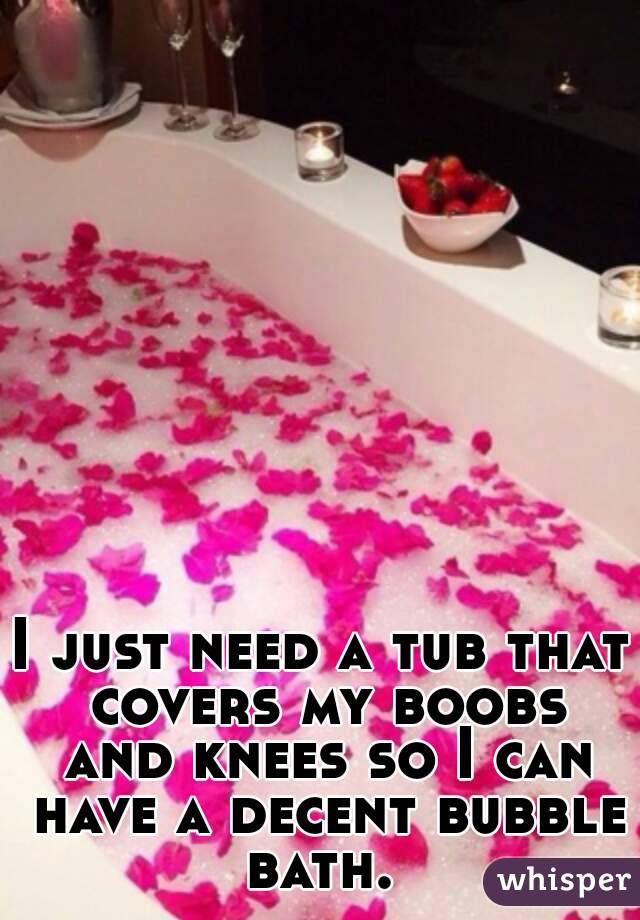 I just need a tub that covers my boobs and knees so I can have a decent bubble bath. 