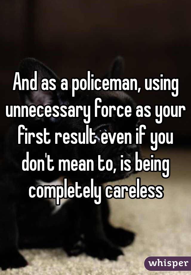 And as a policeman, using unnecessary force as your first result even if you don't mean to, is being completely careless 