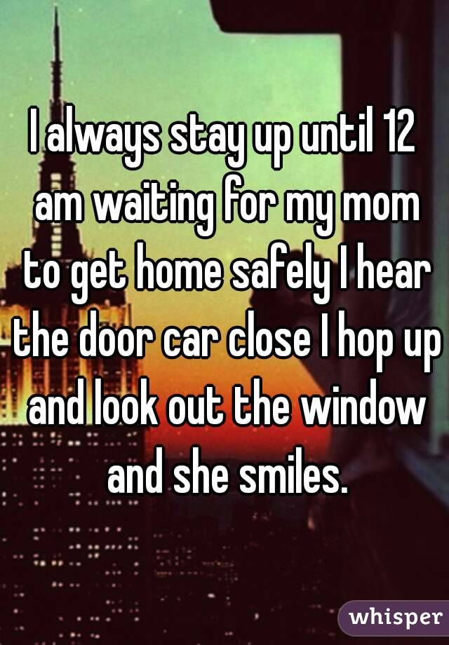 I always stay up until 12 am waiting for my mom to get home safely I hear the door car close I hop up and look out the window and she smiles.