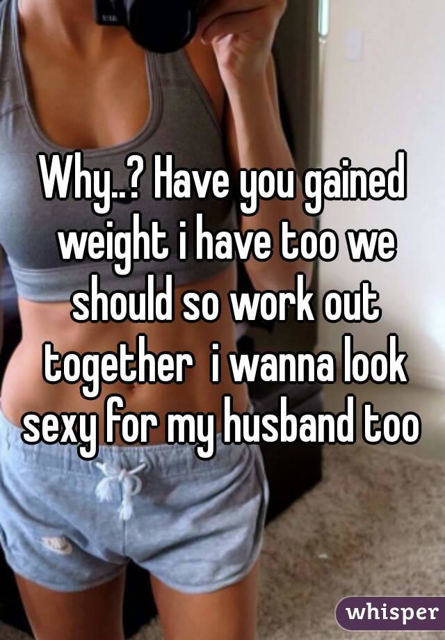 Why..? Have you gained weight i have too we should so work out together  i wanna look sexy for my husband too 