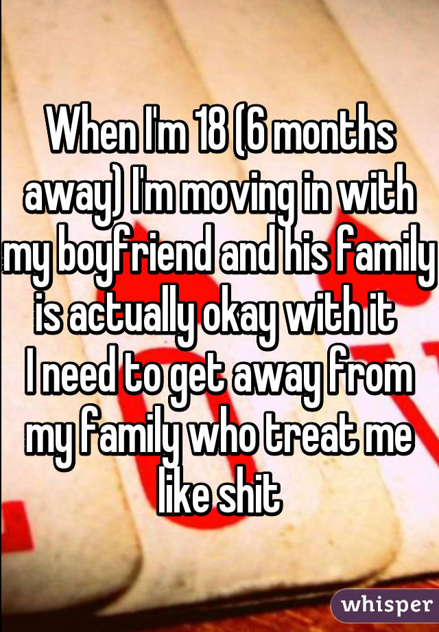 When I'm 18 (6 months away) I'm moving in with my boyfriend and his family is actually okay with it 
I need to get away from my family who treat me like shit