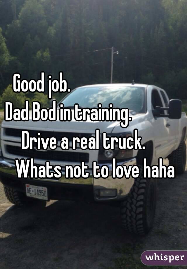 Good job.                            Dad Bod in training.                 Drive a real truck.         Whats not to love haha