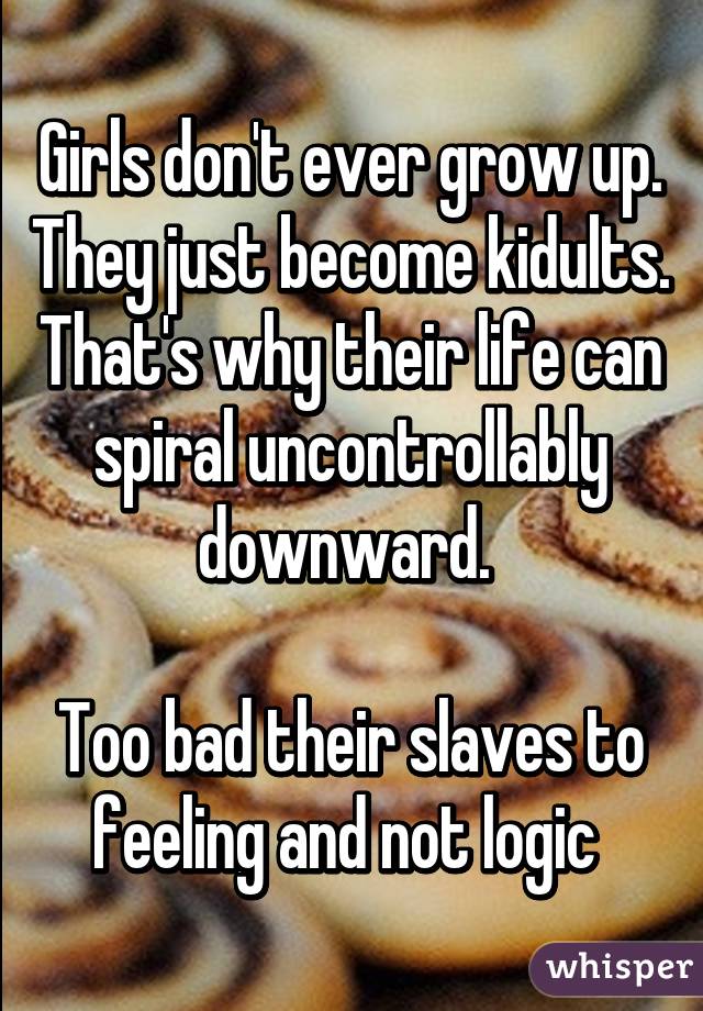 Girls don't ever grow up. They just become kidults. That's why their life can spiral uncontrollably downward. 

Too bad their slaves to feeling and not logic 