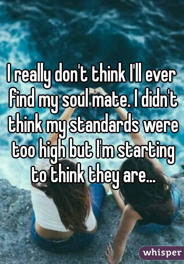 I really don't think I'll ever find my soul mate. I didn't think my standards were too high but I'm starting to think they are...