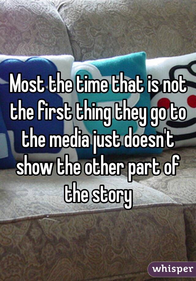 Most the time that is not the first thing they go to the media just doesn't show the other part of the story 