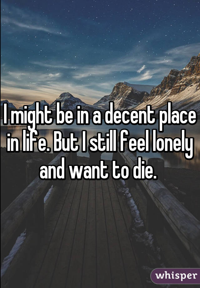 I might be in a decent place in life. But I still feel lonely and want to die. 