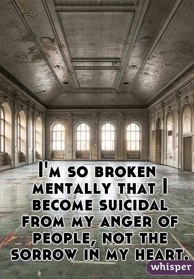 I'm so broken mentally that I become suicidal from my anger of people, not the sorrow in my heart.