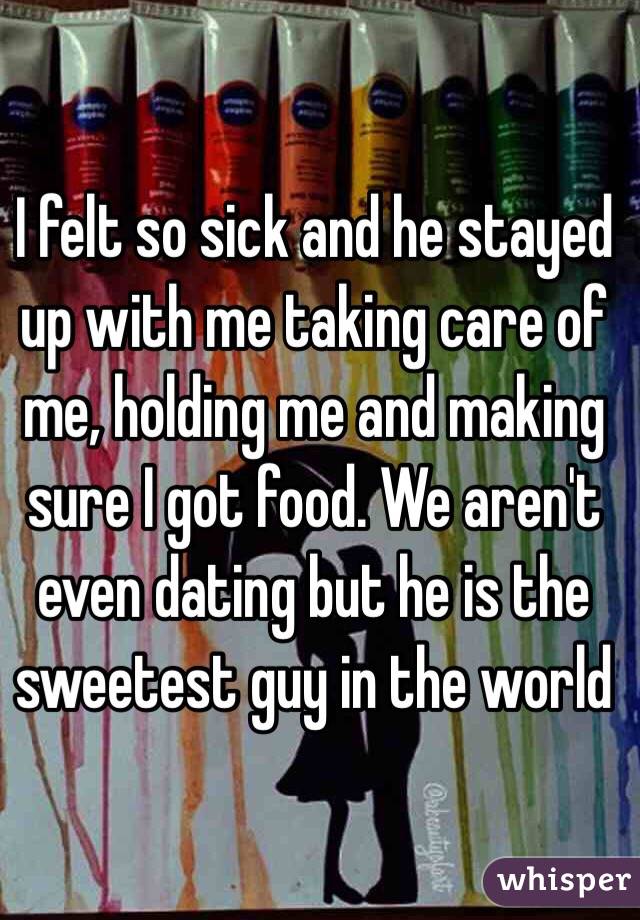 I felt so sick and he stayed up with me taking care of me, holding me and making sure I got food. We aren't even dating but he is the sweetest guy in the world 