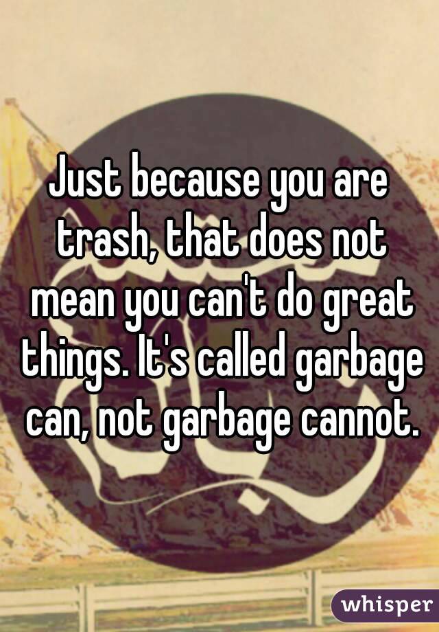 Just because you are trash, that does not mean you can't do great things. It's called garbage can, not garbage cannot.