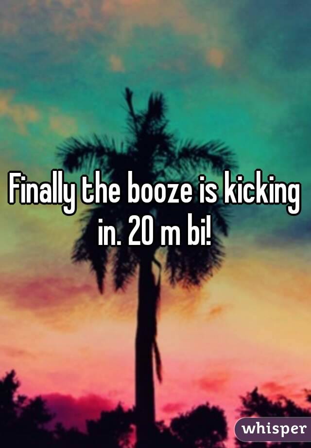 Finally the booze is kicking in. 20 m bi! 