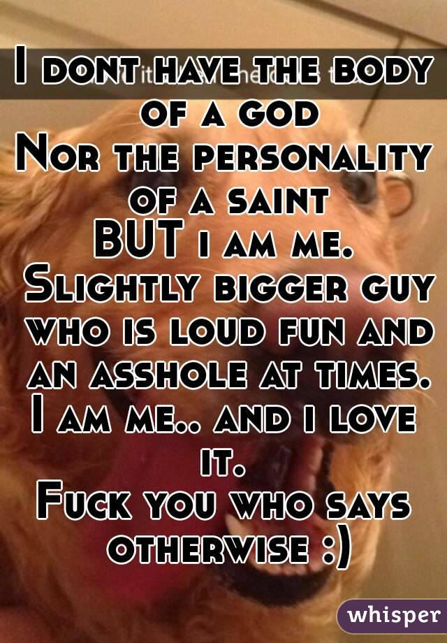 I dont have the body of a god
Nor the personality of a saint
BUT i am me. Slightly bigger guy who is loud fun and an asshole at times.
I am me.. and i love it. 
Fuck you who says otherwise :)