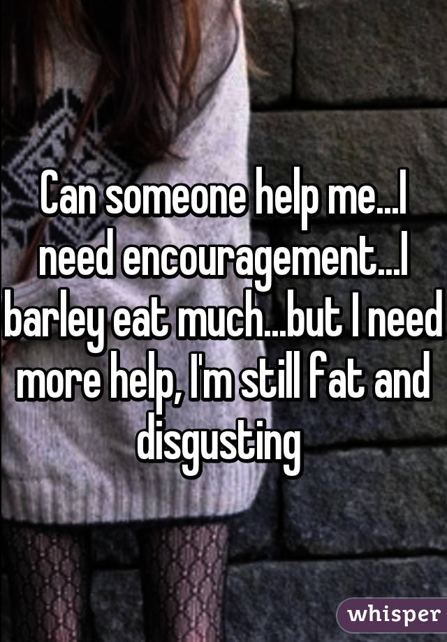 Can someone help me...I need encouragement...I barley eat much...but I need more help, I'm still fat and disgusting 