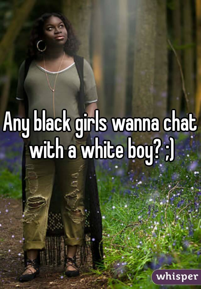 Any black girls wanna chat with a white boy? ;)