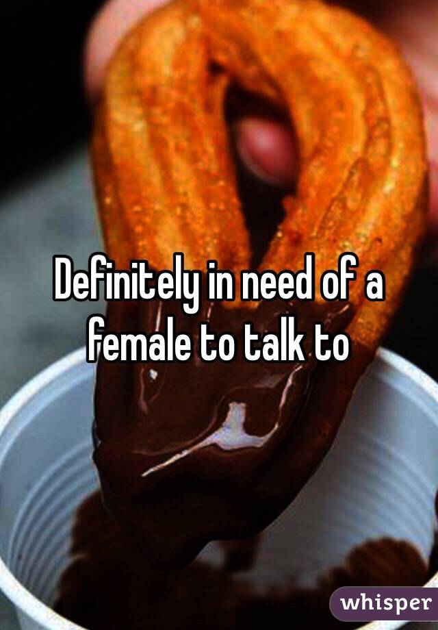 Definitely in need of a female to talk to