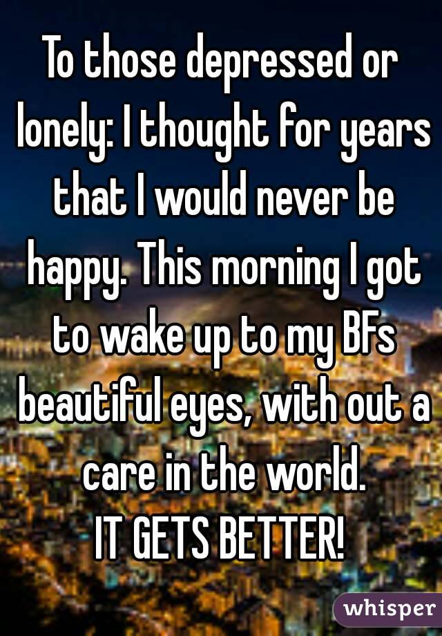 To those depressed or lonely: I thought for years that I would never be happy. This morning I got to wake up to my BFs beautiful eyes, with out a care in the world.
IT GETS BETTER!
