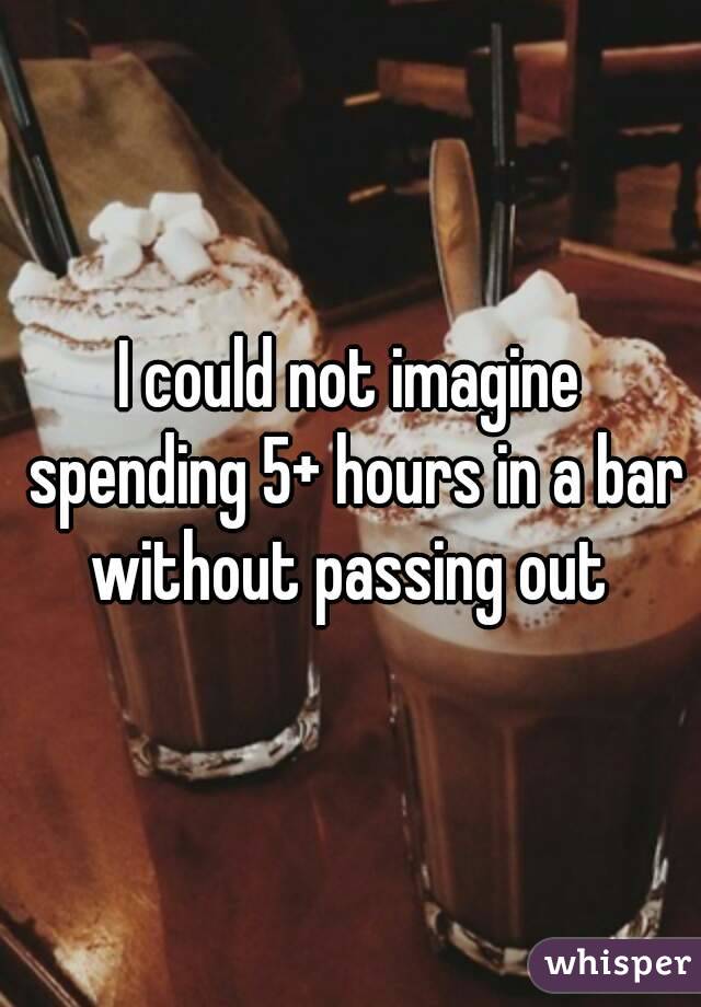 I could not imagine spending 5+ hours in a bar without passing out 