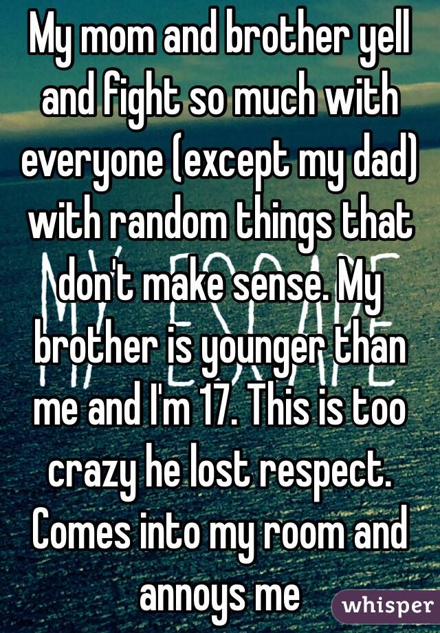 My mom and brother yell and fight so much with everyone (except my dad) with random things that don't make sense. My brother is younger than me and I'm 17. This is too crazy he lost respect. Comes into my room and annoys me