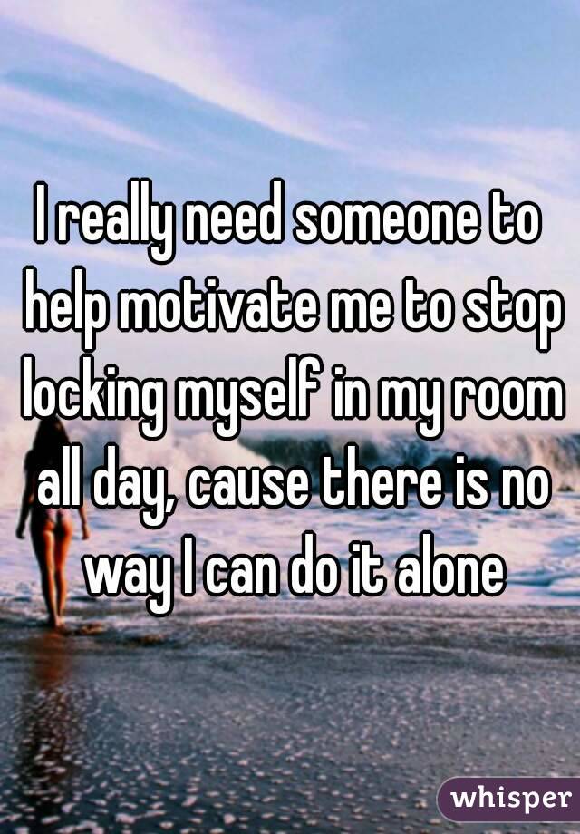 I really need someone to help motivate me to stop locking myself in my room all day, cause there is no way I can do it alone