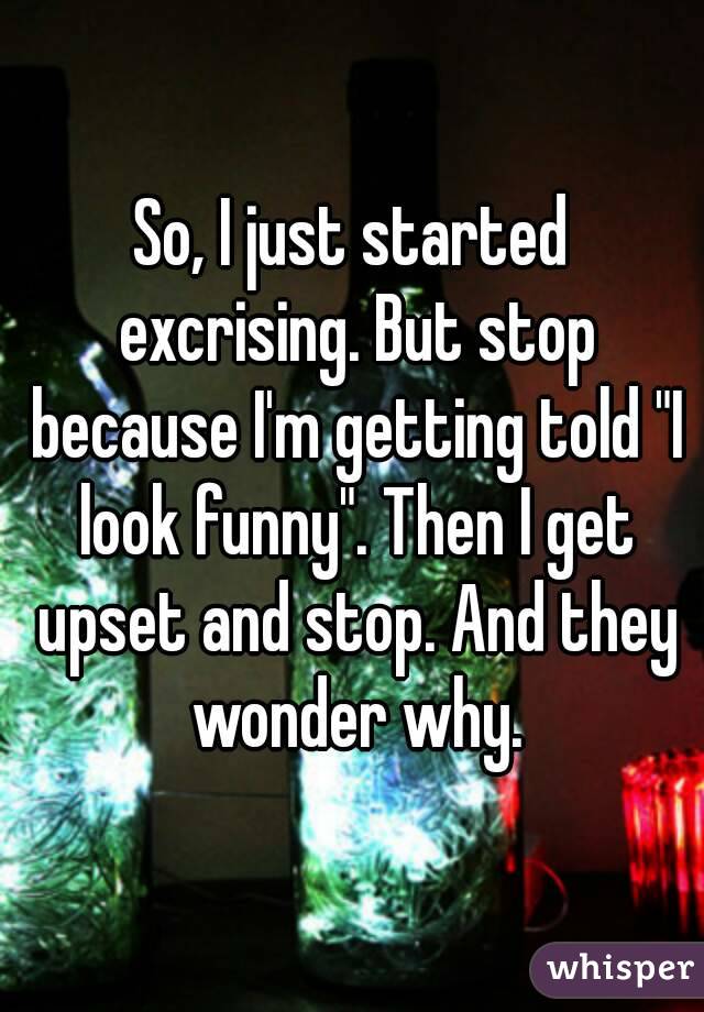 So, I just started excrising. But stop because I'm getting told "I look funny". Then I get upset and stop. And they wonder why.