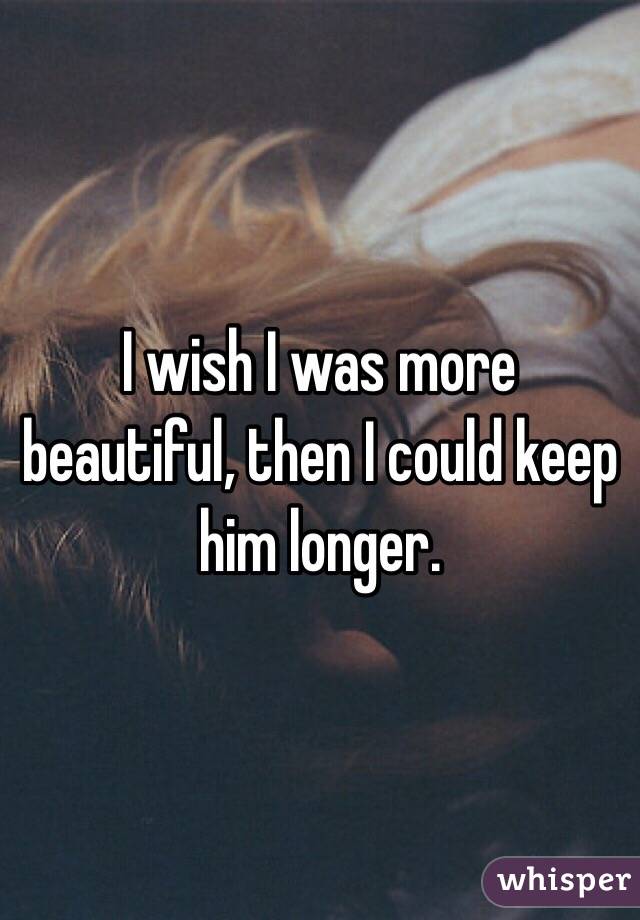 I wish I was more beautiful, then I could keep him longer. 