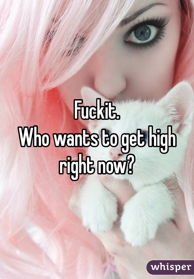 Fuckit.
Who wants to get high right now?