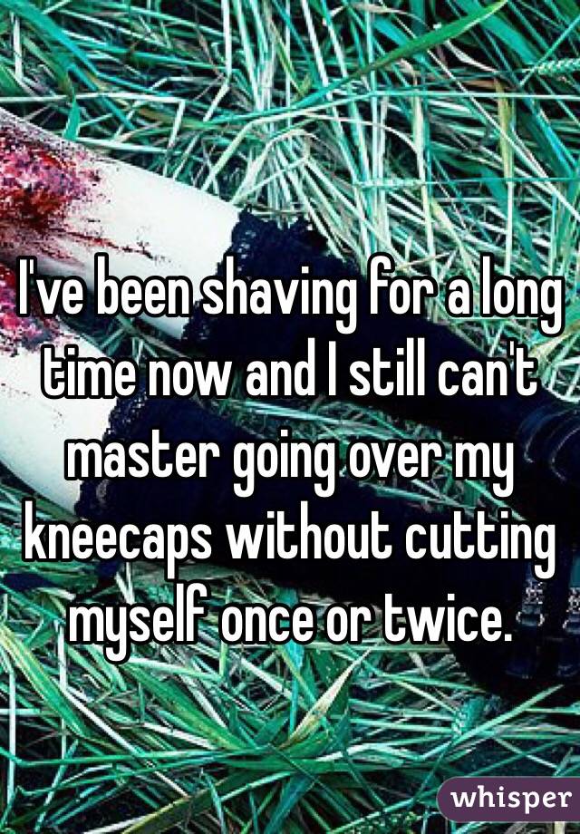 
I've been shaving for a long time now and I still can't master going over my kneecaps without cutting myself once or twice. 