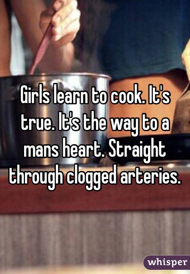 Girls learn to cook. It's true. It's the way to a mans heart. Straight through clogged arteries. 