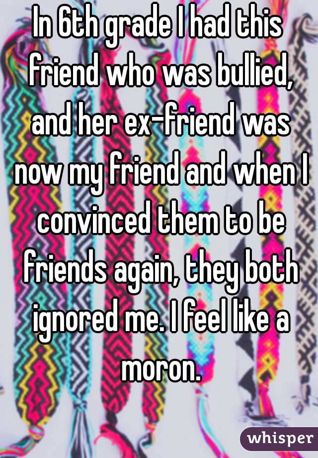 In 6th grade I had this friend who was bullied, and her ex-friend was now my friend and when I convinced them to be friends again, they both ignored me. I feel like a moron.