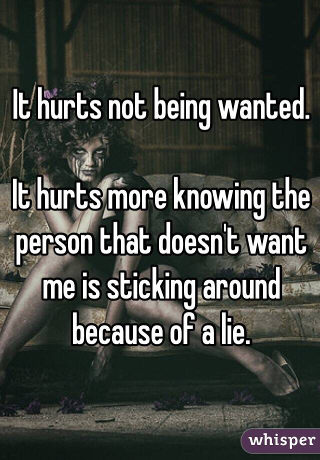 It hurts not being wanted.

It hurts more knowing the person that doesn't want me is sticking around because of a lie.