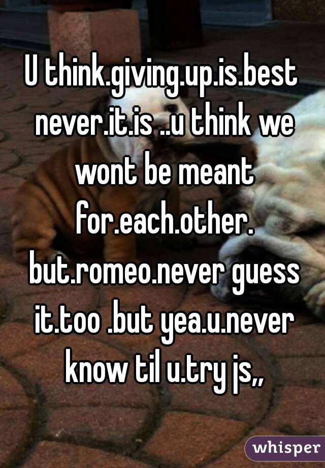 U think.giving.up.is.best never.it.is ..u think we wont be meant for.each.other. but.romeo.never guess it.too .but yea.u.never know til u.try js,,