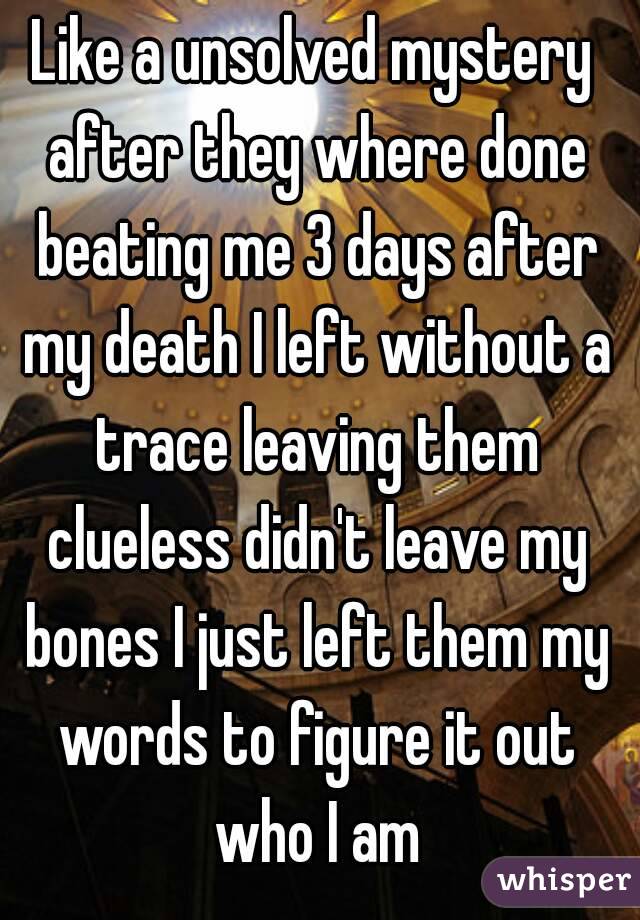 Like a unsolved mystery after they where done beating me 3 days after my death I left without a trace leaving them clueless didn't leave my bones I just left them my words to figure it out who I am