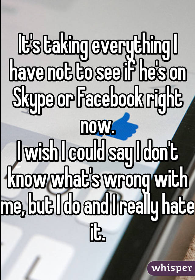 It's taking everything I have not to see if he's on Skype or Facebook right now.
I wish I could say I don't know what's wrong with me, but I do and I really hate it.