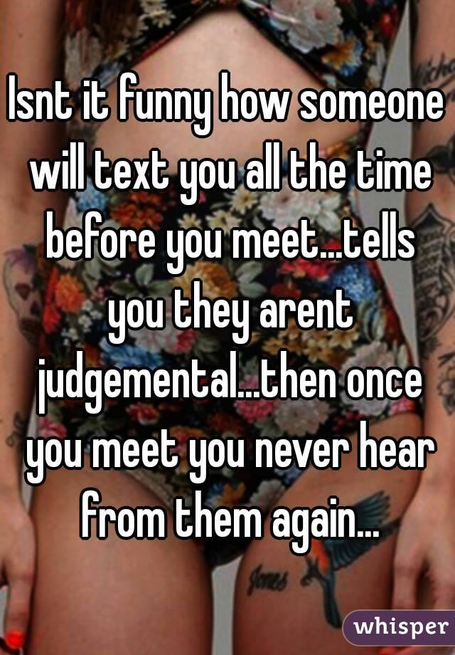 Isnt it funny how someone will text you all the time before you meet...tells you they arent judgemental...then once you meet you never hear from them again...