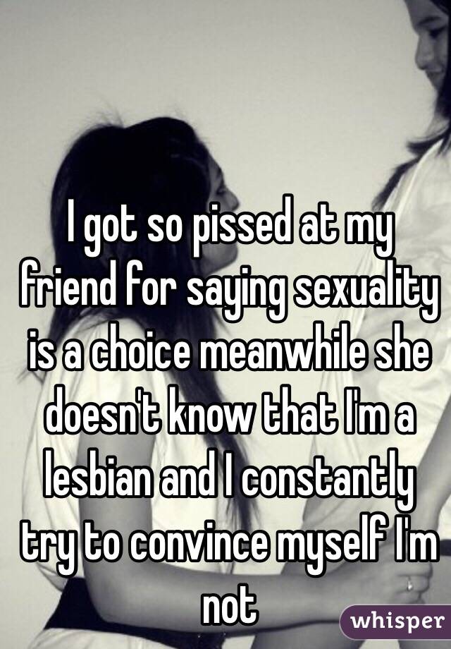 I got so pissed at my friend for saying sexuality is a choice meanwhile she doesn't know that I'm a lesbian and I constantly try to convince myself I'm not 